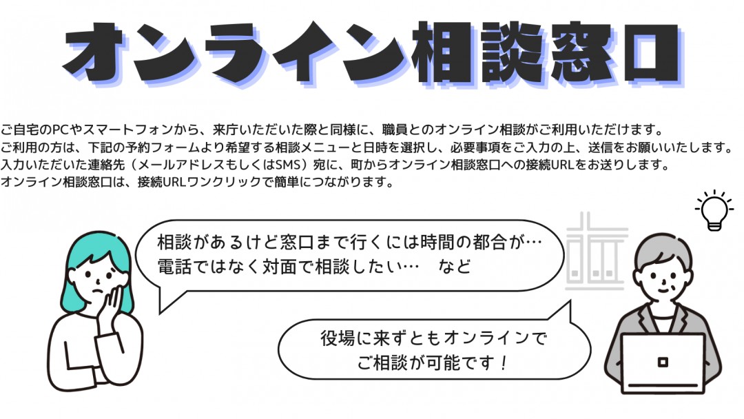 オンライン相談窓口　フォームより希望する相談メニューと日時を選択し、必要事項をご入力の上、送信をお願いいたします。後ほど、入力いただいた連絡先（メールアドレスもしくはSMS）宛に、町からオンライン相談窓口への接続URLをお送りします。オンライン相談窓口は、接続URLワンクリックで簡単につながります。