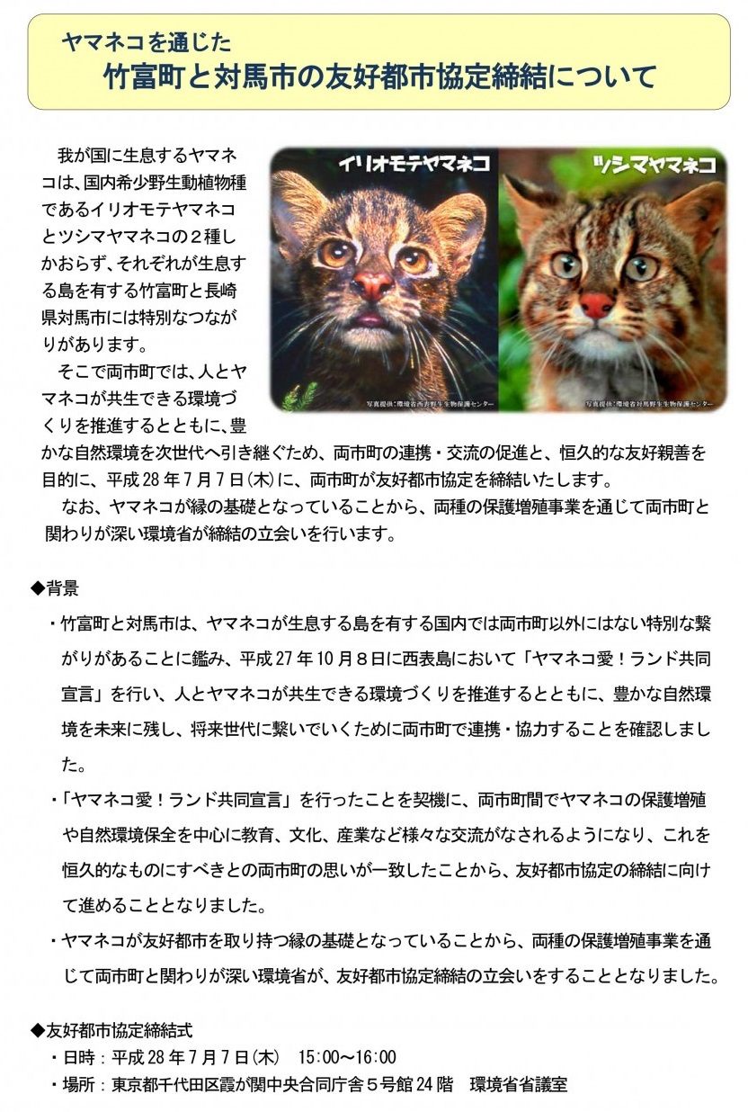 我が国に生息するヤマネコは国内希少野生動植物種であるツシマヤマネコとイリオモテヤマネコの２種しかおらず、それぞれが生息する島を有する長崎県対馬市と沖縄県竹富町には特別なつながりがあります。そこで両市町では、人とヤマネコが共生できる環境づくりを推進するとともに、豊かな自然環境を次世代へ引き継ぐため、両市町の連携・交流の促進と、恒久的な友好親善を目的に、平成28年7月7日(木)に、両市町が友好都市協定を締結いたしました。